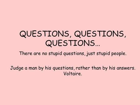 QUESTIONS, QUESTIONS, QUESTIONS… There are no stupid questions, just stupid people. Judge a man by his questions, rather than by his answers. Voltaire.