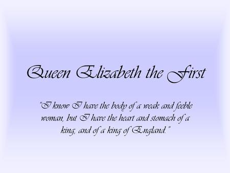 Queen Elizabeth the First “I know I have the body of a weak and feeble woman, but I have the heart and stomach of a king, and of a king of England.”