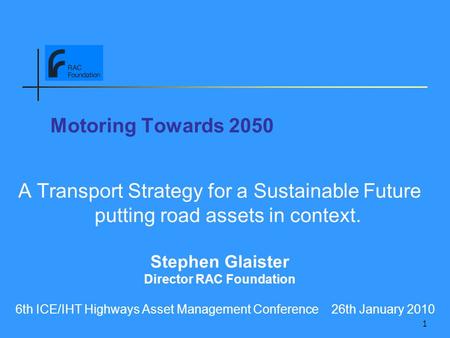 1 Motoring Towards 2050 A Transport Strategy for a Sustainable Future putting road assets in context. Stephen Glaister Director RAC Foundation 6th ICE/IHT.