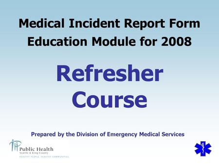 Prepared by the Division of Emergency Medical Services Refresher Course Medical Incident Report Form Education Module for 2008 Prepared by the Division.