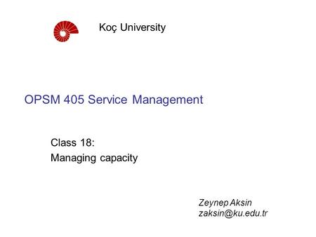 OPSM 405 Service Management Class 18: Managing capacity Koç University Zeynep Aksin