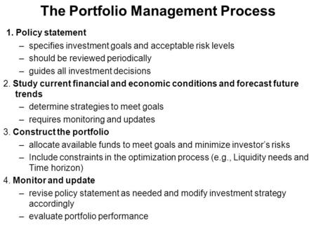 The Portfolio Management Process 1. Policy statement –specifies investment goals and acceptable risk levels –should be reviewed periodically –guides all.