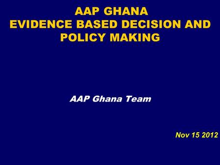 AAP GHANA EVIDENCE BASED DECISION AND POLICY MAKING AAP Ghana Team Nov 15 2012.