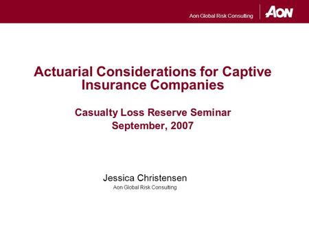 Aon Global Risk Consulting Actuarial Considerations for Captive Insurance Companies Casualty Loss Reserve Seminar September, 2007 Jessica Christensen Aon.