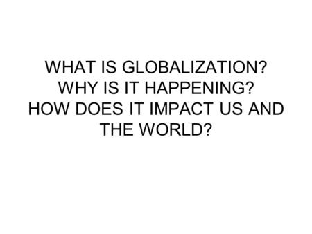 WHAT IS GLOBALIZATION? WHY IS IT HAPPENING? HOW DOES IT IMPACT US AND THE WORLD?