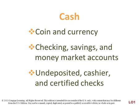 Cash  Coin and currency  Checking, savings, and money market accounts  Undeposited, cashier, and certified checks LO1 © 2013 Cengage Learning. All Rights.