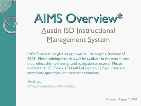 AIMS Overview* AIMS Overview* Austin ISD Instructional Management System Created: August 7, 2009 * AIMS went through a design overhaul during the Summer.