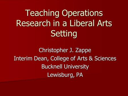 Teaching Operations Research in a Liberal Arts Setting Christopher J. Zappe Interim Dean, College of Arts & Sciences Bucknell University Lewisburg, PA.