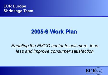 2005-6 Work Plan Enabling the FMCG sector to sell more, lose less and improve consumer satisfaction ECR Europe Shrinkage Team.