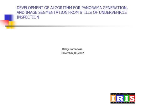 DEVELOPMENT OF ALGORITHM FOR PANORAMA GENERATION, AND IMAGE SEGMENTATION FROM STILLS OF UNDERVEHICLE INSPECTION Balaji Ramadoss December,06,2002.