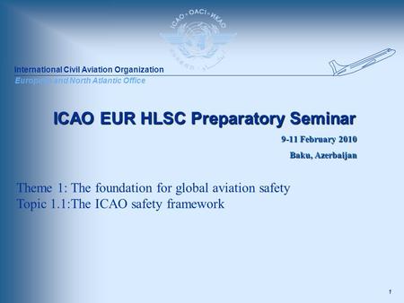 International Civil Aviation Organization European and North Atlantic Office 1 ICAO EUR HLSC Preparatory Seminar 9-11 February 2010 Baku, Azerbaijan Theme.