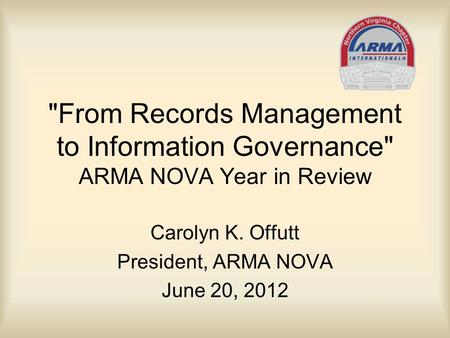 From Records Management to Information Governance ARMA NOVA Year in Review Carolyn K. Offutt President, ARMA NOVA June 20, 2012.