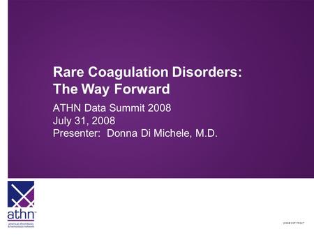 2008© COPYRIGHT Rare Coagulation Disorders: The Way Forward ATHN Data Summit 2008 July 31, 2008 Presenter: Donna Di Michele, M.D.