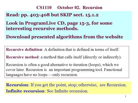 1 CS1110 October 02. Recursion Recursion: If you get the point, stop; otherwise, see Recursion. Infinite recursion: See Infinite recursion. Read: pp. 403-408.