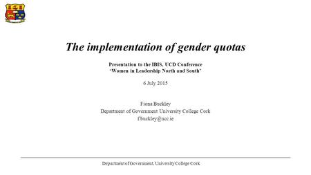 The implementation of gender quotas Presentation to the IBIS, UCD Conference ‘Women in Leadership North and South’ 6 July 2015 Fiona Buckley Department.