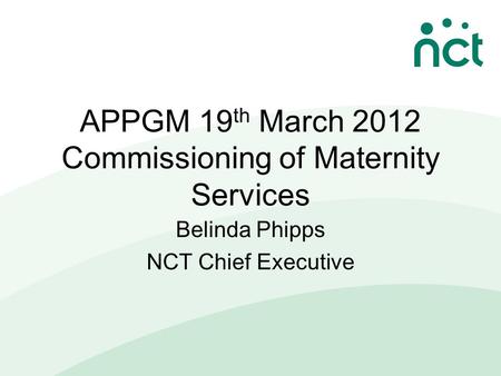 APPGM 19 th March 2012 Commissioning of Maternity Services Belinda Phipps NCT Chief Executive.