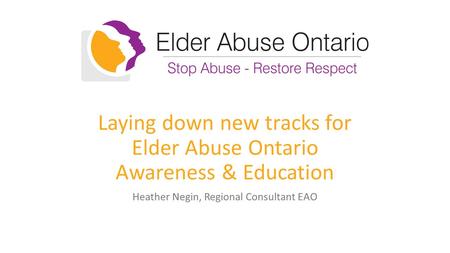 Laying down new tracks for Elder Abuse Ontario Awareness & Education Heather Negin, Regional Consultant EAO.