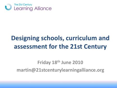 Designing schools, curriculum and assessment for the 21st Century Friday 18 th June 2010