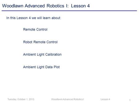 1 Tuesday, October 1, 2013Woodlawn Advanced Robotics I Lesson 4 Woodlawn Advanced Robotics I: Lesson 4 In this Lesson 4 we will learn about: Remote Control.