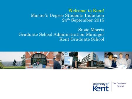 Summer Issue 2015 Welcome to Kent! Master’s Degree Students Induction 24 th September 2015 Suzie Morris Graduate School Administration Manager Kent Graduate.