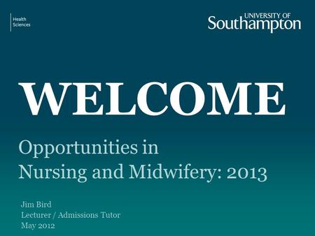 WELCOME Opportunities in Nursing and Midwifery: 2013 Jim Bird Lecturer / Admissions Tutor May 2012.