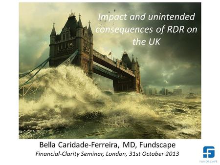 Bella Caridade-Ferreira, MD, Fundscape Financial-Clarity Seminar, London, 31st October 2013 Impact and unintended consequences of RDR on the UK.