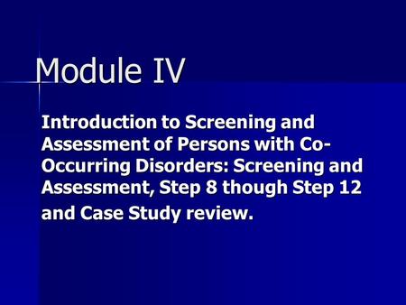 Module IV Introduction to Screening and Assessment of Persons with Co- Occurring Disorders: Screening and Assessment, Step 8 though Step 12 and Case Study.