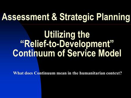 Assessment & Strategic Planning What does Continuum mean in the humanitarian context? Utilizing the “Relief-to-Development” Continuum of Service Model.