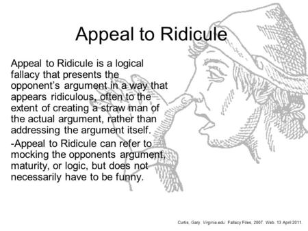 Appeal to Ridicule Appeal to Ridicule is a logical fallacy that presents the opponent’s argument in a way that appears ridiculous, often to the extent.