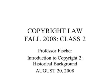 COPYRIGHT LAW FALL 2008: CLASS 2 Professor Fischer Introduction to Copyright 2: Historical Background AUGUST 20, 2008.