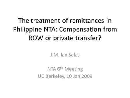 The treatment of remittances in Philippine NTA: Compensation from ROW or private transfer? J.M. Ian Salas NTA 6 th Meeting UC Berkeley, 10 Jan 2009.