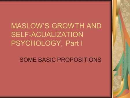 MASLOW’S GROWTH AND SELF-ACUALIZATION PSYCHOLOGY, Part I SOME BASIC PROPOSITIONS.