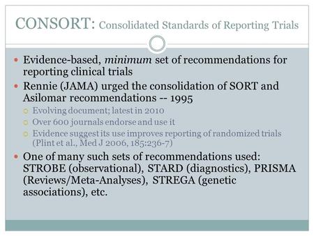 CONSORT: Consolidated Standards of Reporting Trials Evidence-based, minimum set of recommendations for reporting clinical trials Rennie (JAMA) urged the.