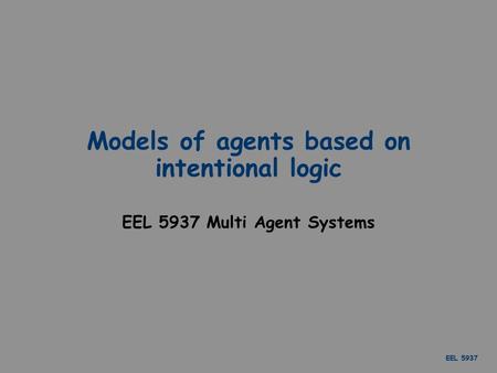 EEL 5937 Models of agents based on intentional logic EEL 5937 Multi Agent Systems.