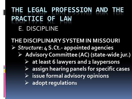 E. DISCIPLINE THE DISCIPLINARY SYSTEM IN MISSOURI  Structure: 4 S.Ct.- appointed agencies  Advisory Committee (AC) (state-wide jur.)  at least 6 lawyers.