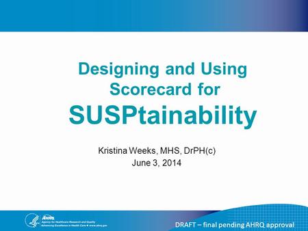 DRAFT – final pending AHRQ approval Kristina Weeks, MHS, DrPH(c) June 3, 2014 Designing and Using Scorecard for SUSPtainability.