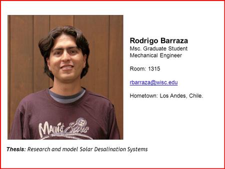 Rodrigo Barraza Msc. Graduate Student Mechanical Engineer Room: 1315 Hometown: Los Andes, Chile. Thesis: Research and model Solar Desalination.