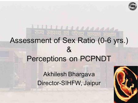 Assessment of Sex Ratio (0-6 yrs.) & Perceptions on PCPNDT Akhilesh Bhargava Director-SIHFW, Jaipur.