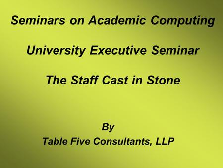 Seminars on Academic Computing University Executive Seminar The Staff Cast in Stone By Table Five Consultants, LLP.