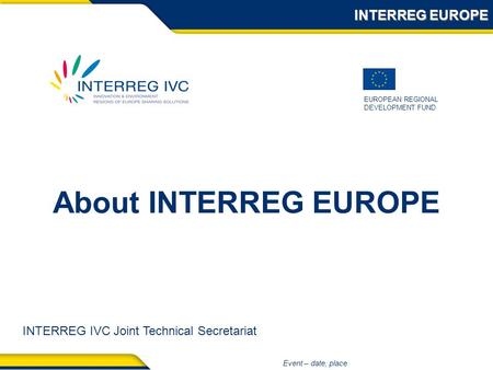 EUROPEAN REGIONAL DEVELOPMENT FUND Event – date, place About INTERREG EUROPE INTERREG EUROPE INTERREG IVC Joint Technical Secretariat.