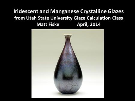 Iridescent and Manganese Crystalline Glazes from Utah State University Glaze Calculation Class Matt Fiske 		April, 2014.