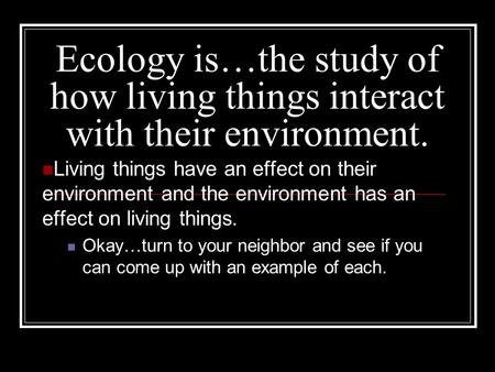 Ecology is…the study of how living things interact with their environment. Living things have an effect on their environment and the environment has an.