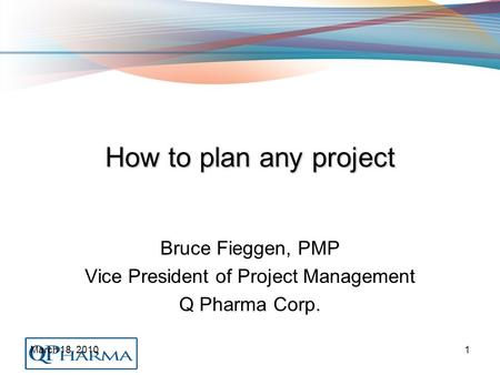 March 18, 20101 How to plan any project Bruce Fieggen, PMP Vice President of Project Management Q Pharma Corp.