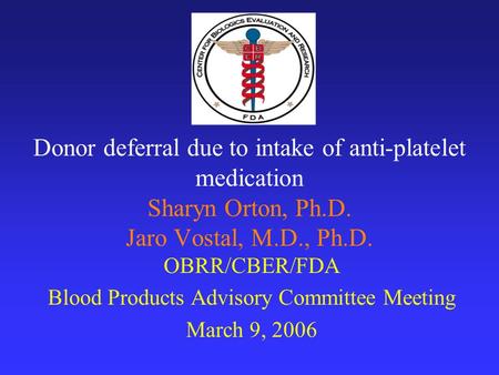 Donor deferral due to intake of anti-platelet medication Sharyn Orton, Ph.D. Jaro Vostal, M.D., Ph.D. OBRR/CBER/FDA Blood Products Advisory Committee Meeting.