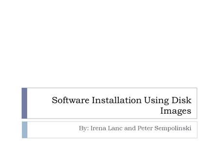 Software Installation Using Disk Images By: Irena Lanc and Peter Sempolinski.