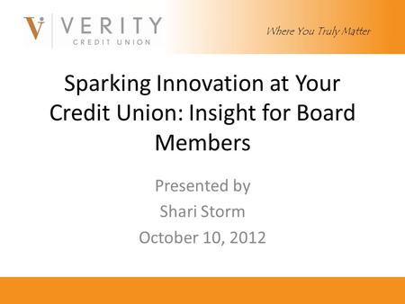 Sparking Innovation at Your Credit Union: Insight for Board Members Presented by Shari Storm October 10, 2012 Where You Truly Matter.