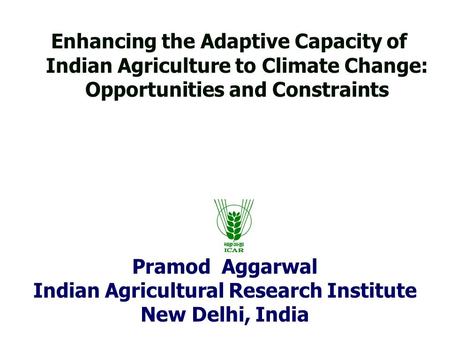 Pramod Aggarwal Indian Agricultural Research Institute New Delhi, India Enhancing the Adaptive Capacity of Indian Agriculture to Climate Change: Opportunities.