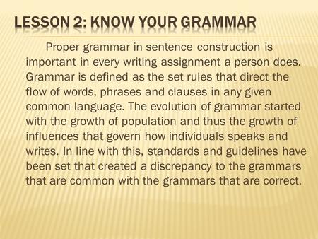 Proper grammar in sentence construction is important in every writing assignment a person does. Grammar is defined as the set rules that direct the flow.