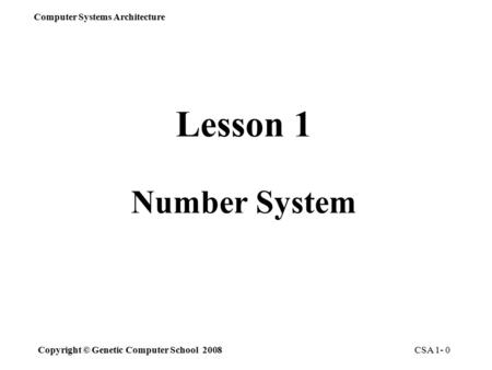 Computer Systems Architecture Copyright © Genetic Computer School 2008 CSA 1- 0 Lesson 1 Number System.