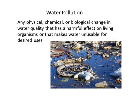 Water Pollution Any physical, chemical, or biological change in water quality that has a harmful effect on living organisms or that makes water unusable.